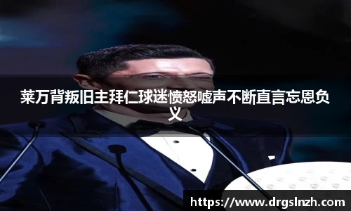 莱万背叛旧主拜仁球迷愤怒嘘声不断直言忘恩负义